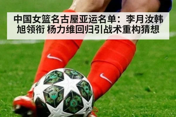 中国女篮名古屋亚运名单：李月汝韩旭领衔 杨力维回归引战术重构猜想